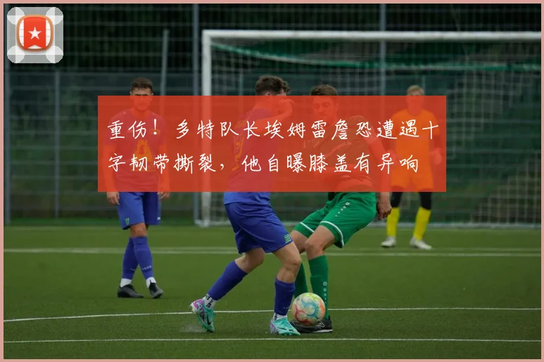 重伤！多特队长埃姆雷詹恐遭遇十字韧带撕裂，他自曝膝盖有异响