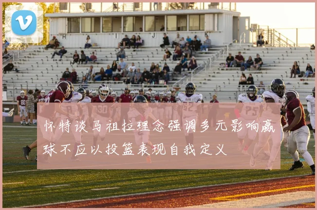 怀特谈马祖拉理念强调多元影响赢球不应以投篮表现自我定义