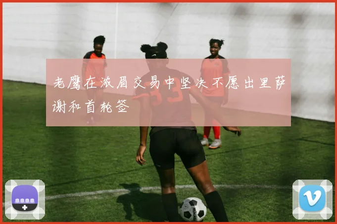 老鹰在浓眉交易中坚决不愿出里萨谢和首轮签