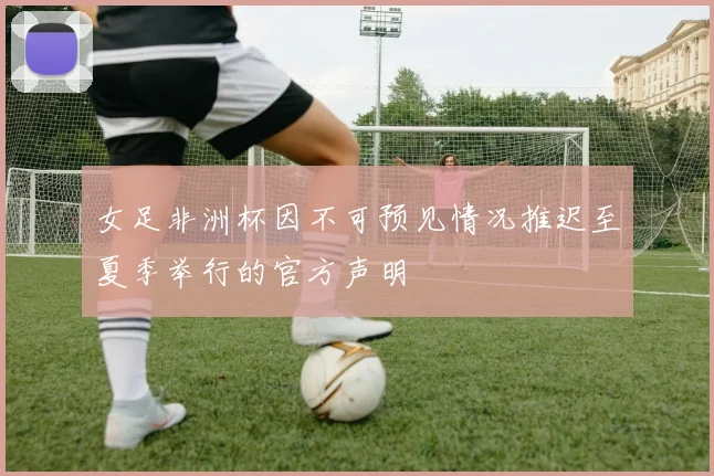女足非洲杯因不可预见情况推迟至夏季举行的官方声明