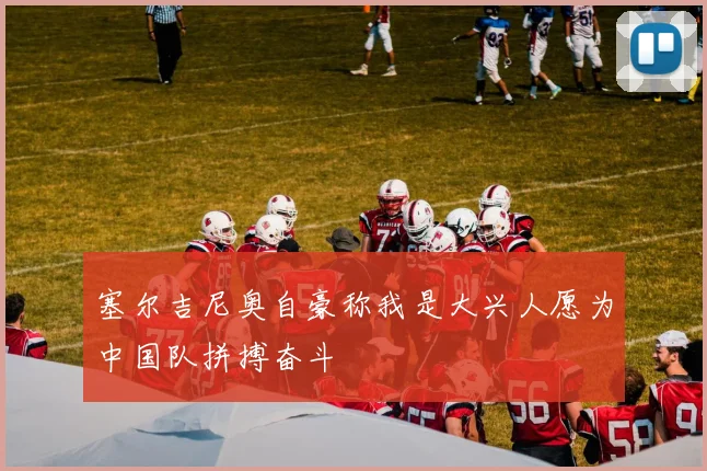 塞尔吉尼奥自豪称我是大兴人愿为中国队拼搏奋斗