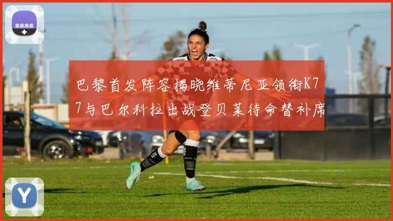 巴黎首发阵容揭晓维蒂尼亚领衔K77与巴尔科拉出战登贝莱待命替补席