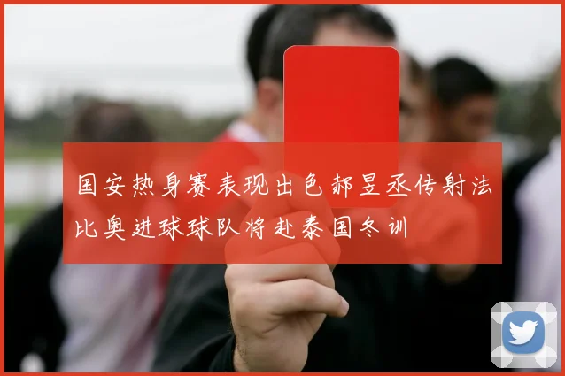 国安热身赛表现出色郝昱丞传射法比奥进球球队将赴泰国冬训