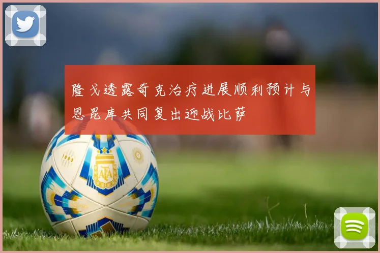 隆戈透露奇克治疗进展顺利预计与恩昆库共同复出迎战比萨