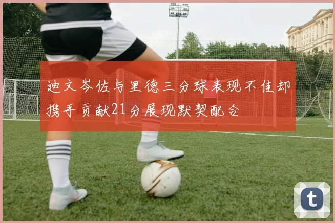 迪文岑佐与里德三分球表现不佳却携手贡献21分展现默契配合