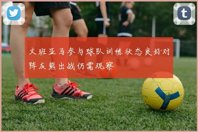 文班亚马参与球队训练状态良好对阵灰熊出战仍需观察