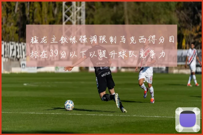 猛龙主教练强调限制马克西得分目标在39分以下以提升球队竞争力
