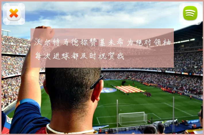 沃尔特马德称赞基米希为绝对领袖每次进球都及时祝贺我