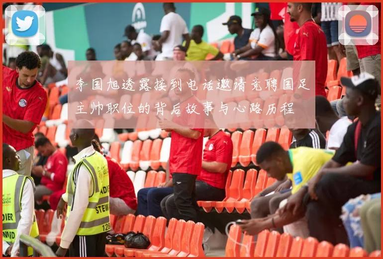 李国旭透露接到电话邀请竞聘国足主帅职位的背后故事与心路历程