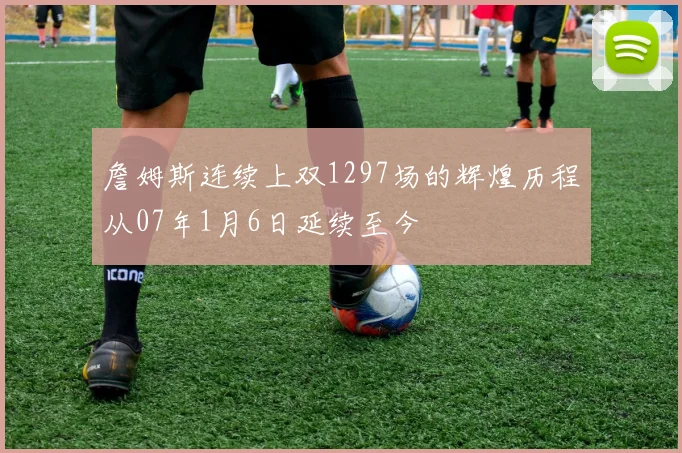 詹姆斯连续上双1297场的辉煌历程从07年1月6日延续至今