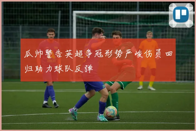 瓜帅警告英超争冠形势严峻伤员回归助力球队反弹