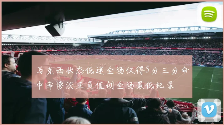 马克西状态低迷全场仅得5分三分命中率惨淡正负值创全场最低纪录