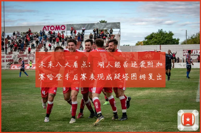 未来八大看点：湖人能否逆袭附加赛哈登季后赛表现成疑塔图姆复出能否助力球队