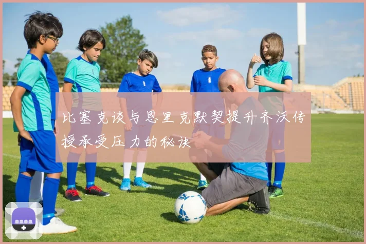 比塞克谈与恩里克默契提升齐沃传授承受压力的秘诀