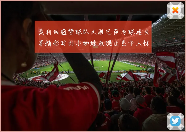 莫利纳盛赞球队大胜巴萨与球迷共享精彩时刻小蜘蛛表现出色令人惊艳