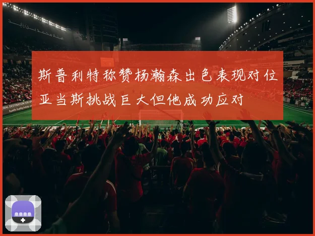 斯普利特称赞杨瀚森出色表现对位亚当斯挑战巨大但他成功应对