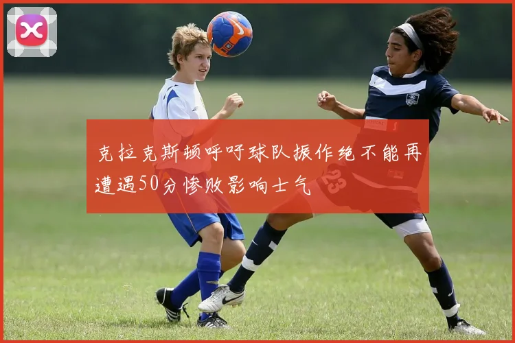 克拉克斯顿呼吁球队振作绝不能再遭遇50分惨败影响士气